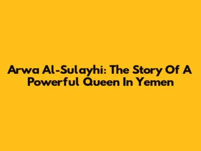Arwa Al-Sulayhi: The Story Of A Powerful Queen In Yemen