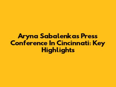 Aryna Sabalenka's Press Conference In Cincinnati: Key Highlights