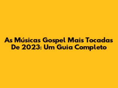 As Músicas Gospel Mais Tocadas De 2023: Um Guia Completo