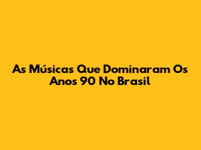 As Músicas Que Dominaram Os Anos 90 No Brasil