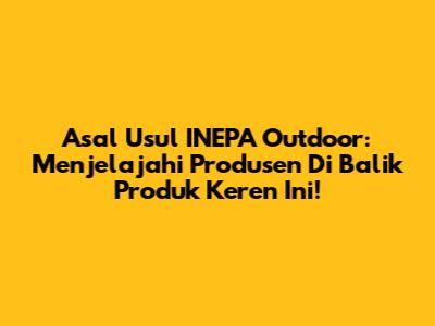 Asal Usul INEPA Outdoor: Menjelajahi Produsen Di Balik Produk Keren Ini!