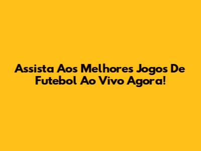 Assista Aos Melhores Jogos De Futebol Ao Vivo Agora!