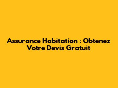 Assurance Habitation : Obtenez Votre Devis Gratuit