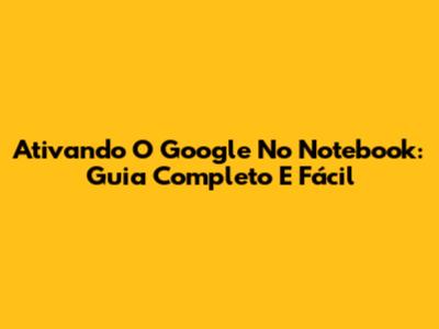 Ativando O Google No Notebook: Guia Completo E Fácil
