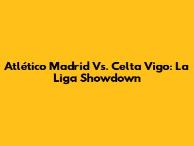 Atlético Madrid Vs. Celta Vigo: La Liga Showdown