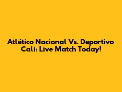 Atlético Nacional Vs. Deportivo Cali: Live Match Today!