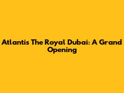 Atlantis The Royal Dubai: A Grand Opening
