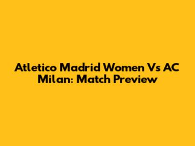 Atletico Madrid Women Vs AC Milan: Match Preview