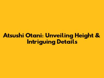 Atsushi Otani: Unveiling Height & Intriguing Details