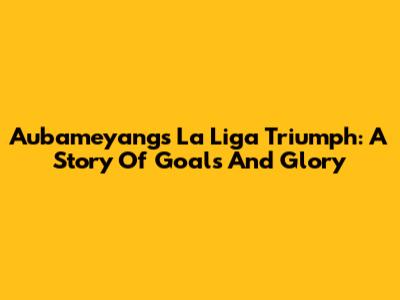 Aubameyang's La Liga Triumph: A Story Of Goals And Glory