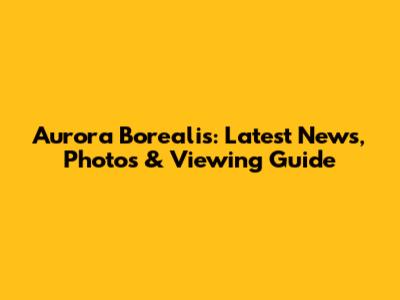 Aurora Borealis: Latest News, Photos & Viewing Guide