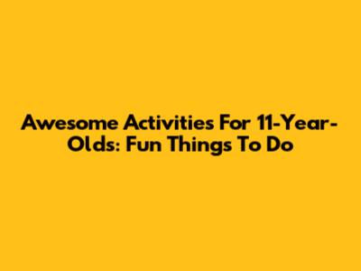 Awesome Activities For 11-Year-Olds: Fun Things To Do