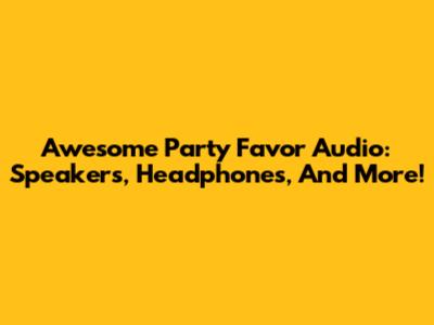 Awesome Party Favor Audio: Speakers, Headphones, And More!