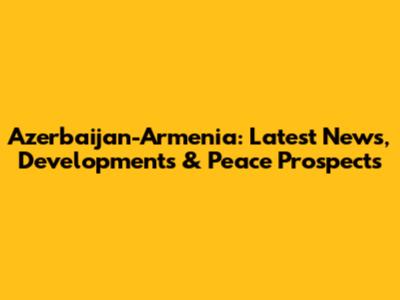 Azerbaijan-Armenia: Latest News, Developments & Peace Prospects