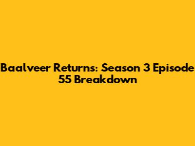 Baalveer Returns: Season 3 Episode 55 Breakdown