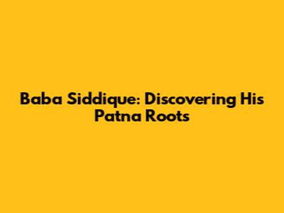 Baba Siddique: Discovering His Patna Roots