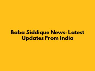 Baba Siddique News: Latest Updates From India