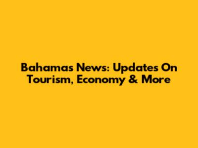 Bahamas News: Updates On Tourism, Economy & More