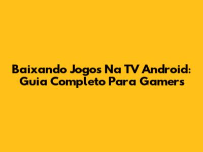 Baixando Jogos Na TV Android: Guia Completo Para Gamers