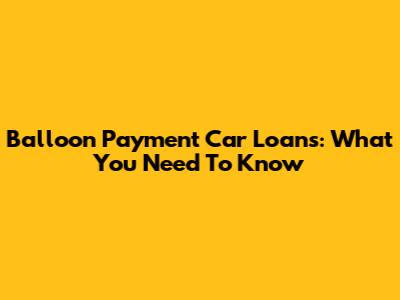 Balloon Payment Car Loans: What You Need To Know