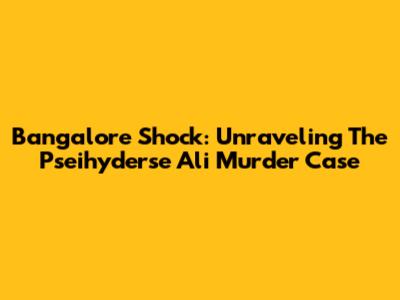 Bangalore Shock: Unraveling The Pseihyderse Ali Murder Case