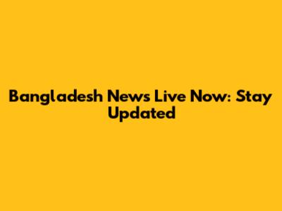 Bangladesh News Live Now: Stay Updated