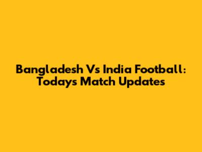 Bangladesh Vs India Football: Today's Match Updates