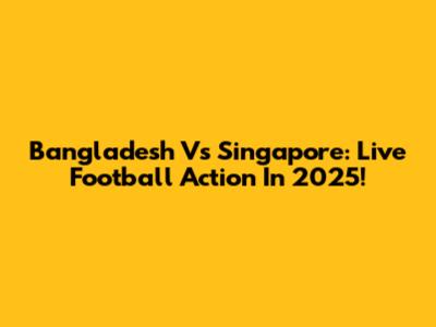 Bangladesh Vs Singapore: Live Football Action In 2025!