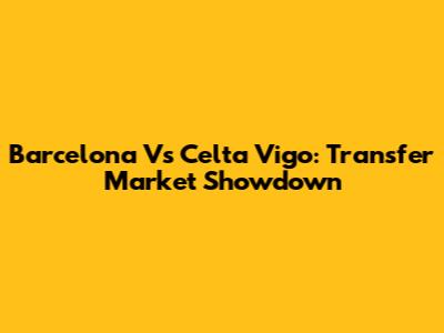 Barcelona Vs Celta Vigo: Transfer Market Showdown