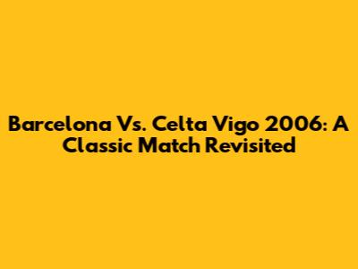 Barcelona Vs. Celta Vigo 2006: A Classic Match Revisited