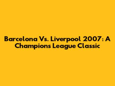 Barcelona Vs. Liverpool 2007: A Champions League Classic