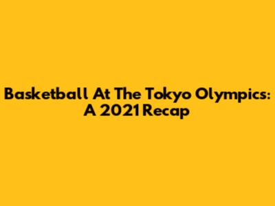 Basketball At The Tokyo Olympics: A 2021 Recap