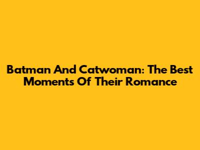 Batman And Catwoman: The Best Moments Of Their Romance
