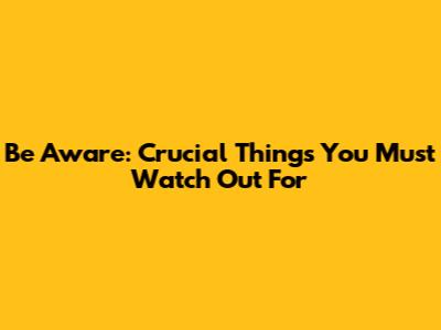 Be Aware: Crucial Things You Must Watch Out For