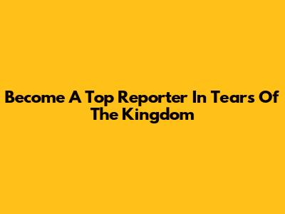 Become A Top Reporter In Tears Of The Kingdom