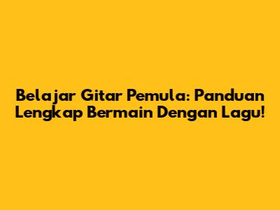 Belajar Gitar Pemula: Panduan Lengkap Bermain Dengan Lagu!