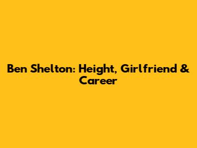 Ben Shelton: Height, Girlfriend & Career
