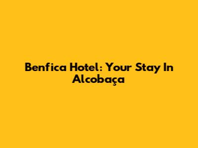 Benfica Hotel: Your Stay In Alcobaça