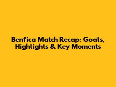 Benfica Match Recap: Goals, Highlights & Key Moments
