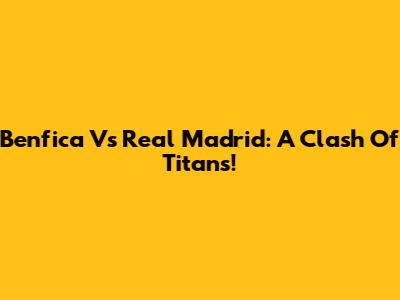 Benfica Vs Real Madrid: A Clash Of Titans!