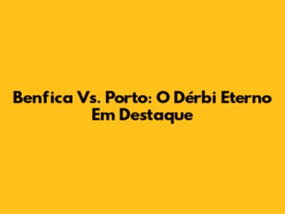 Benfica Vs. Porto: O Dérbi Eterno Em Destaque