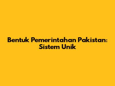 Bentuk Pemerintahan Pakistan: Sistem Unik