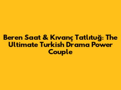 Beren Saat & Kıvanç Tatlıtuğ: The Ultimate Turkish Drama Power Couple