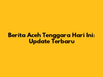 Berita Aceh Tenggara Hari Ini: Update Terbaru