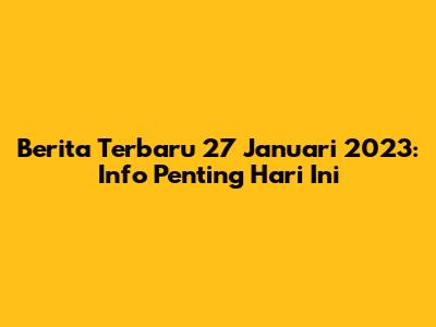 Berita Terbaru 27 Januari 2023: Info Penting Hari Ini