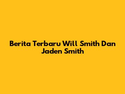 Berita Terbaru Will Smith Dan Jaden Smith