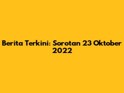 Berita Terkini: Sorotan 23 Oktober 2022