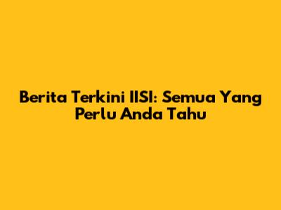 Berita Terkini IISI: Semua Yang Perlu Anda Tahu