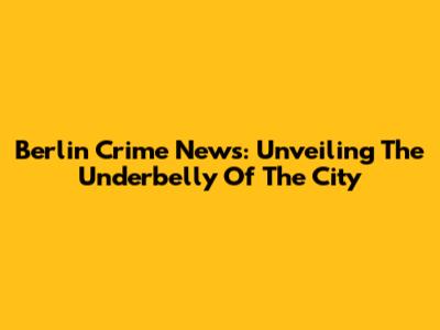 Berlin Crime News: Unveiling The Underbelly Of The City