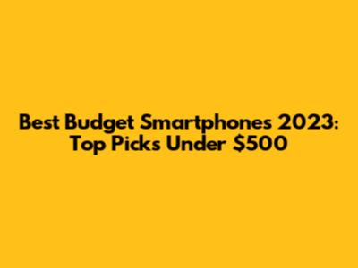 Best Budget Smartphones 2023: Top Picks Under $500